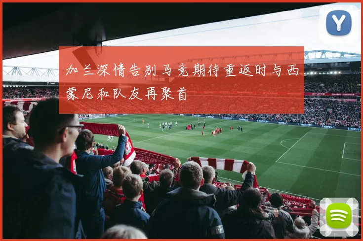 加兰深情告别马竞期待重返时与西蒙尼和队友再聚首