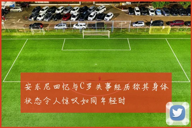 安东尼回忆与C罗共事经历称其身体状态令人惊叹如同年轻时