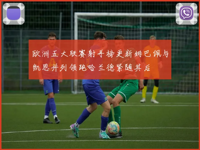 欧洲五大联赛射手榜更新姆巴佩与凯恩并列领跑哈兰德紧随其后