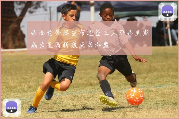 弗洛伦蒂诺宣布连签三人邓弗里斯成为皇马新援正式加盟