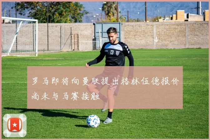 罗马即将向曼联提出格林伍德报价尚未与马赛接触