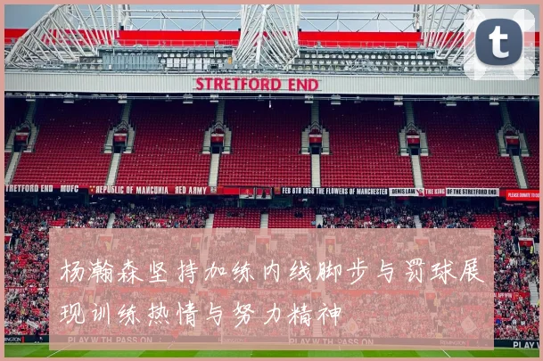 杨瀚森坚持加练内线脚步与罚球展现训练热情与努力精神