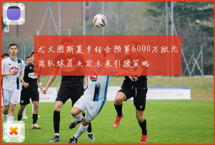 尤文图斯夏季转会预算6000万欧元离队球员决定未来引援策略