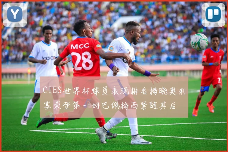 CIES世界杯球员表现排名揭晓奥利塞荣登第一姆巴佩梅西紧随其后