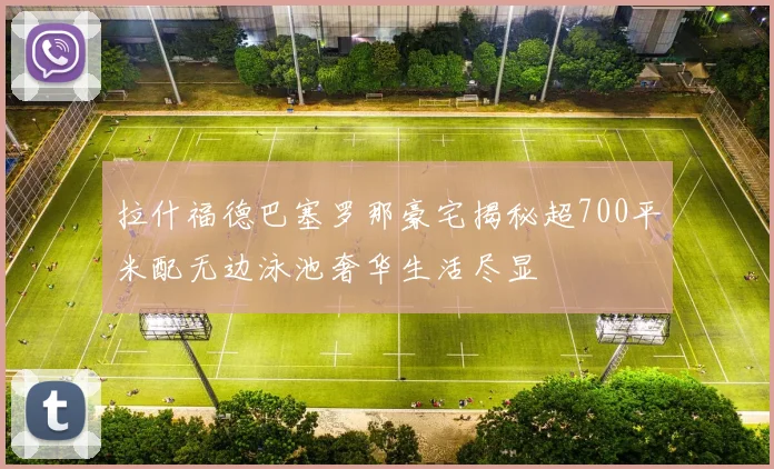 拉什福德巴塞罗那豪宅揭秘超700平米配无边泳池奢华生活尽显