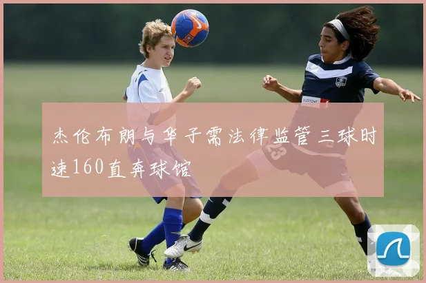 杰伦布朗与华子需法律监管三球时速160直奔球馆