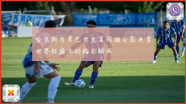 哈克斯与贾巴尔克莱同框合影共赏世界杯盛况的精彩瞬间