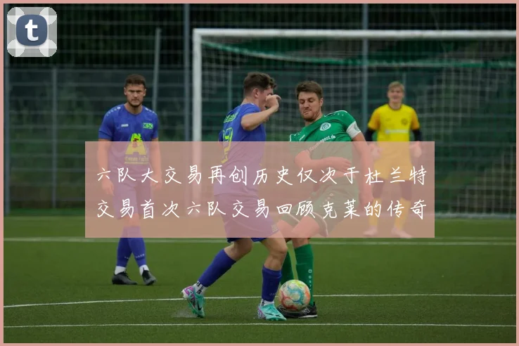 六队大交易再创历史仅次于杜兰特交易首次六队交易回顾克莱的传奇时刻