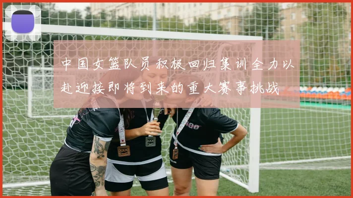 中国女篮队员积极回归集训全力以赴迎接即将到来的重大赛事挑战