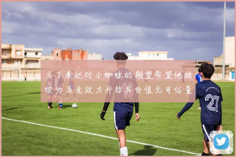 戈丁表达对小蜘蛛的期望希望他继续为马竞效力并称其价值无可估量