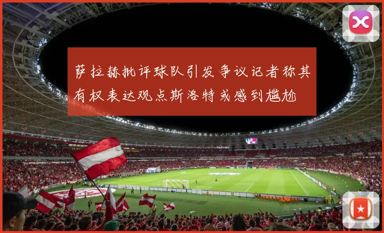 萨拉赫批评球队引发争议记者称其有权表达观点斯洛特或感到尴尬
