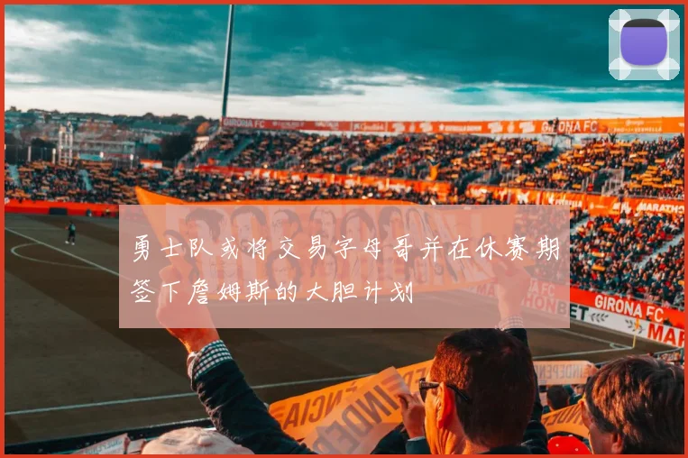 勇士队或将交易字母哥并在休赛期签下詹姆斯的大胆计划