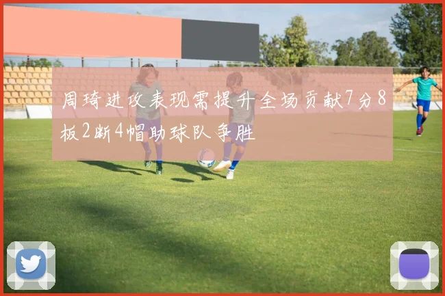 周琦进攻表现需提升全场贡献7分8板2断4帽助球队争胜