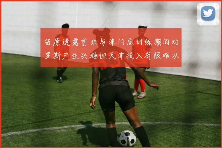 苗原透露首尔与津门虎训练期间对罗斯产生兴趣但天津投入有限难以引进