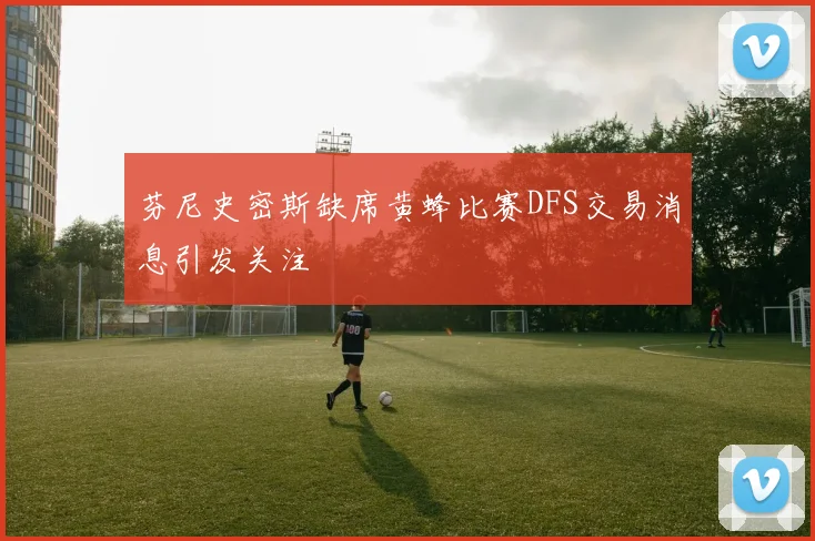 芬尼史密斯缺席黄蜂比赛DFS交易消息引发关注