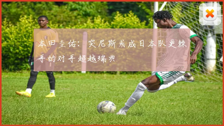 本田圭佑：突尼斯或成日本队更棘手的对手超越瑞典