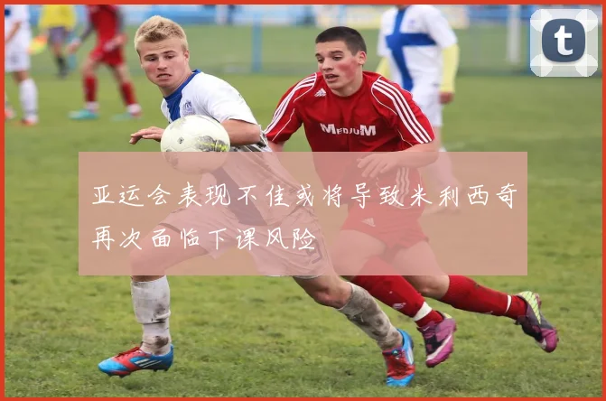亚运会表现不佳或将导致米利西奇再次面临下课风险