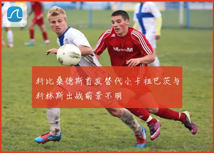 科比桑德斯首发替代小卡祖巴茨与科林斯出战前景不明