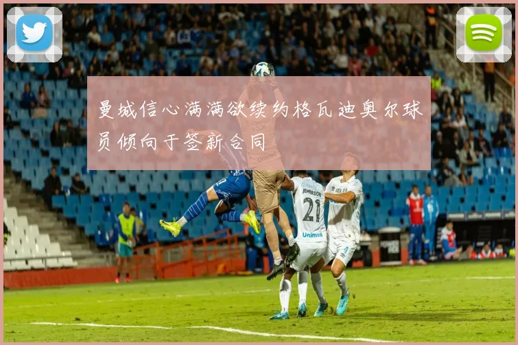 曼城信心满满欲续约格瓦迪奥尔球员倾向于签新合同