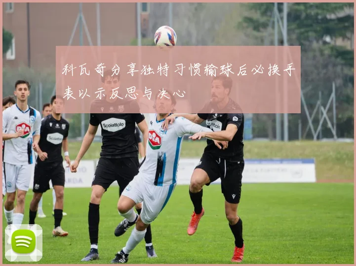 科瓦奇分享独特习惯输球后必换手表以示反思与决心