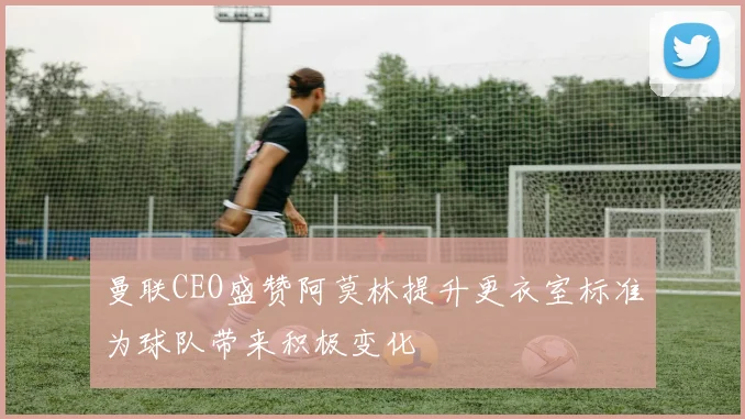 曼联CEO盛赞阿莫林提升更衣室标准为球队带来积极变化