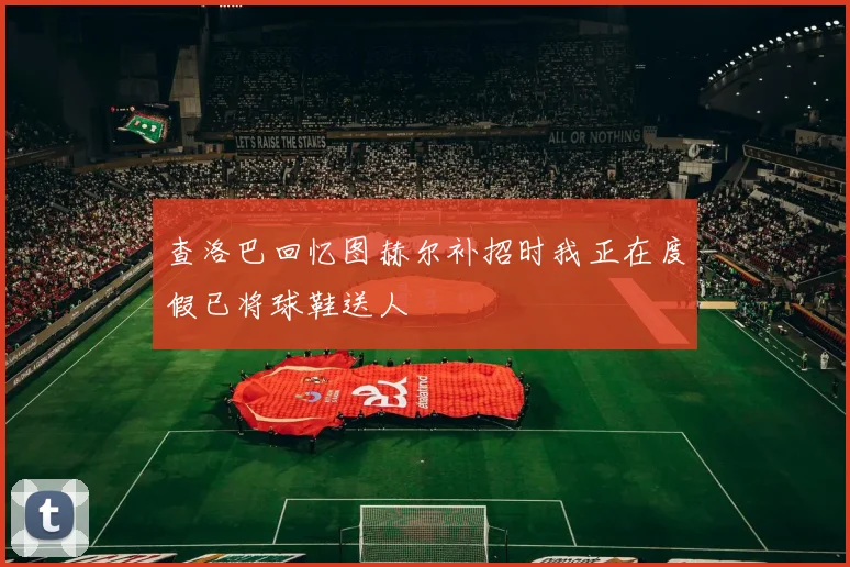 查洛巴回忆图赫尔补招时我正在度假已将球鞋送人