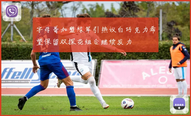字母哥加盟绿军引热议白巧克力希望保留双探花组合继续发力
