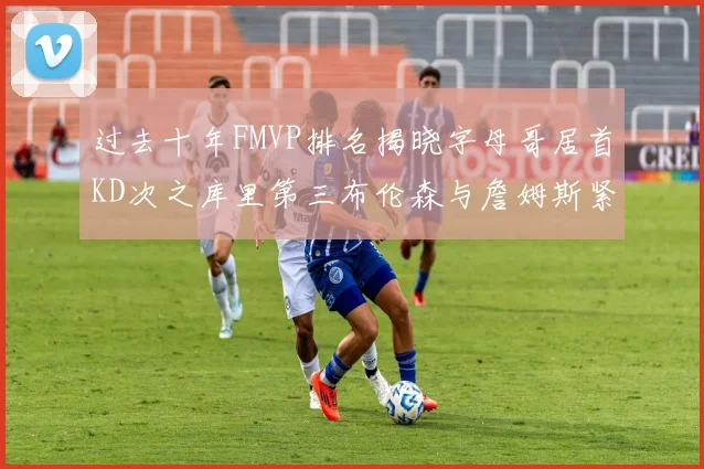 过去十年FMVP排名揭晓字母哥居首KD次之库里第三布伦森与詹姆斯紧随其后
